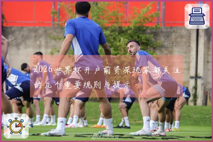 2026世界杯开户前资深玩家都关注的几个重要规则与提示